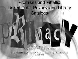 Promises and Pitfalls:
Linked Data, Privacy, and Library
Catalogs
Emily Dust Nimsakont
Cataloging Librarian, Nebraska Library Commission
Linked Data & RDF: New Frontiers in Metadata and Access - Amigos Online Conference
April 23, 2015
 