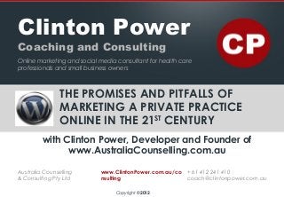 THE PROMISES AND PITFALLS OF
MARKETING A PRIVATE PRACTICE
ONLINE IN THE 21ST
CENTURY
with Clinton Power, Developer and Founder of
www.AustraliaCounselling.com.au
Clinton Power
Coaching and Consulting
Online marketing and social media consultant for health care
professionals and small business owners
Australia Counselling
& Consulting Pty Ltd
www.ClintonPower.com.au/co
nsulting
+ 61 412 241 410
coach@clintonpower.com.au
Copyright © 2012
 