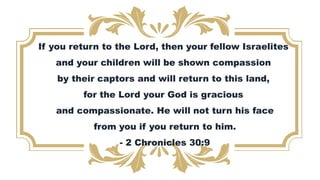 If you return to the Lord, then your fellow Israelites
and your children will be shown compassion
by their captors and will return to this land,
for the Lord your God is gracious
and compassionate. He will not turn his face
from you if you return to him.
- 2 Chronicles 30:9
 