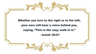 Whether you turn to the right or to the left,
your ears will hear a voice behind you,
saying, “This is the way; walk in it.”
- Isaiah 30:21
 