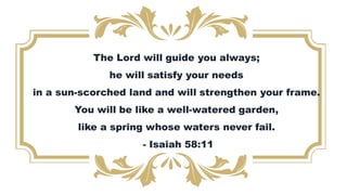 The Lord will guide you always;
he will satisfy your needs
in a sun-scorched land and will strengthen your frame.
You will be like a well-watered garden,
like a spring whose waters never fail.
- Isaiah 58:11
 