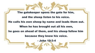 The gatekeeper opens the gate for him,
and the sheep listen to his voice.
He calls his own sheep by name and leads them out.
When he has brought out all his own,
he goes on ahead of them, and his sheep follow him
because they know his voice.
- John 10:3-4
 