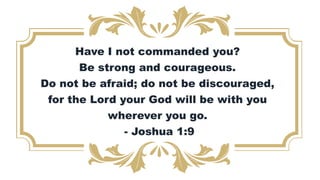 Have I not commanded you?
Be strong and courageous.
Do not be afraid; do not be discouraged,
for the Lord your God will be with you
wherever you go.
- Joshua 1:9
 