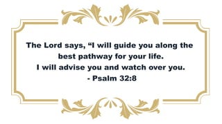 The Lord says, “I will guide you along the
best pathway for your life.
I will advise you and watch over you.
- Psalm 32:8
 