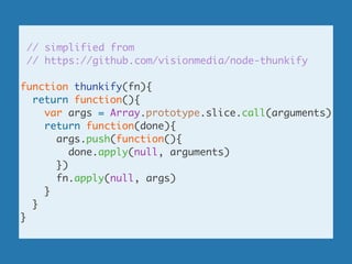 // simplified from	
// https://github.com/visionmedia/node-thunkify	
!
function thunkify(fn){	
return function(){	
var args = Array.prototype.slice.call(arguments)	
return function(done){	
args.push(function(){	
done.apply(null, arguments)	
})	
fn.apply(null, args)	
}	
}	
}
 