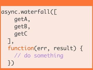 async.waterfall([	
getA,	
getB,	
getC	
], 	
function(err, result) {	
// do something	
})
 
