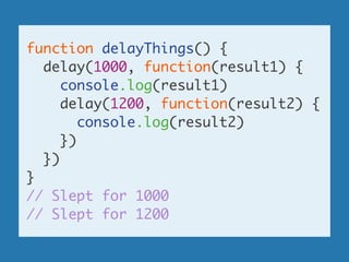 function delayThings() {	
delay(1000, function(result1) {	
console.log(result1)	
delay(1200, function(result2) {	
console.log(result2)	
})	
})	
}	
// Slept for 1000	
// Slept for 1200
 