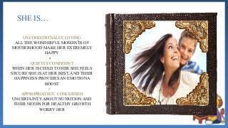 SHE IS…
UNCONDITIONALLY LOVING
ALL THE WONDERFUL MOMENTS OF
MOTHERHOOD MAKE HER EXTREMELY
HAPPY
•
QUIETLY CONFIDENT
WHEN HER IS CHILD TO HER SHE FEELS
SECURE SHE IS AT HER BEST, AND THEIR
HAPPINESS PROVIDES AN EMOTIONA
BOOST
•
APPROPRIATELY CONCERNED
UNCERTAINTY ABOUT NUTRITION AND
THEIR NEEDS FOR HEALTHY GROWTH
WORRY HER
 