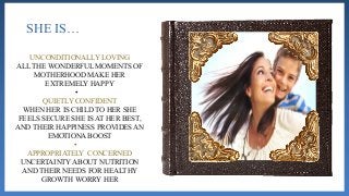 SHE IS…
UNCONDITIONALLY LOVING
ALL THE WONDERFUL MOMENTS OF
MOTHERHOOD MAKE HER
EXTREMELY HAPPY
•
QUIETLY CONFIDENT
WHEN HER IS CHILD TO HER SHE
FEELS SECURE SHE IS AT HER BEST,
AND THEIR HAPPINESS PROVIDES AN
EMOTIONA BOOST
•
APPROPRIATELY CONCERNED
UNCERTAINTY ABOUT NUTRITION
AND THEIR NEEDS FOR HEALTHY
GROWTH WORRY HER
 