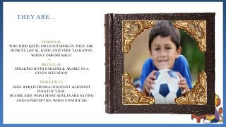 THEY ARE…
PERSONAL
WHETHER QUITE OR IS OUTSPOKEN, THEY ARE
HONEST, LOYAL, KIND, AND VERY TALKATIVE
WHEN COMFORTABLE!
•
BILINGUAL
SPEAKING BOTH ENGLISH & ARABIC IN A
GIVEN SITUATION
•
PERCEPTIVE
SEES WORLD FROM A INNOCENT & HONEST
POINT OF VIEW.
TRANSLATES WHAT MOST ADULTS ARE SAYING
AND IS PERCEPTIVE WHEN UNNOTICED
 
