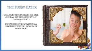THE FUSSY EATER
WILL REJECT FOODS THAT THEY LIKE
ONE DAY, BUT THEN HAPPILY EAT
THEM THE NEXT.
•
INCONSISTENCY IS APPARENTLY A
CONSISTENT PATTERN IN TODDLER
BEHAVIOUR.
 