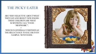 THE PICKY EATER
ARE VERY SELECTIVE ABOUT WHAT
THEY EAT AND REJECT NEW FOODS.
THESE CHILDREN ARE WHAT
SCIENTISTS CALL “FOOD
NEOPHOBIC”,
•
WHICH IS GENERALLY DEFINED AS
THE RELUCTANCE TO EAT, OR EVEN
SAMPLE, NEW FOODS.
 