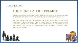 OUR APPROACH
THE PICKY EATER’S PROMISE
PROMISE IS AWARE THAT EACH DAY IS ADVENTURE WITH A PICKY EATER, AND
THEREFORE CREATES AN EVOLVING STORY. THAT’S WHERE WE COME IN…
FOR THE FIRST TIME IN THE REGION, MOTHERS WILL HAVE A TRUSTED
PARTNER IN THE ADVENTURE THAT IS PICKY EATING. PROMISE WILL OFFER
MOTHERS WITH THE EXPERTISE AND KNOW-HOW ON TACKLING THE
EMOTIONAL AND PHYSICAL CONDITION THAT IS PICKY EATING – ONE
EMOTION AT A TIME!
 