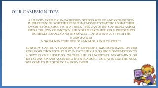 OUR CAMPAIGN IDEA
A SELECTIVE CHILD CAN INCREDIBLY STRONG WILLED AND CONFIDENT IN
THEIR DECISIONS. WHETHER IT BE WHAT MOVIE TO WATCH OR WHAT THEIR
FAVORITE FOOD GROUP IS THAT WEEK. THIS CAN OFTEN CAN BRING A MOM
INTO A TAIL SPIN OF EMOTION. SHE WORRIES HOW HER KID IS PREFORMING
BOTH EMOTIONALLY AND PHYSICALLY… AND THIS IS JUST WITH THE
EVERYDAY KID.
NOW IMAGINE THE LIFE OF A MOM OF A PICKY EATER!?!
•
EVERYDAY CAN BE A TRANSITION OF DIFFERENT EMOTIONS BASED ON HER
KID’S FOOD CHOICES THAT DAY. IN FACT SHE CAN GO FROM ONE EMOTION TO
A NEXT IN ONE SHORT GO. WHTHER SHE IS UNCERTAIN, NEGOTIATING, OR
JUST GIVING UP AND ACCEPTING THE SITUATION… NO DAY IS LIKE THE NEXT.
WELCOME TO THE STORY OF A PICKY EATER
 