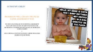 IS THAT MY CHILD?
WE WOULD LEVERAGE OUR EXISTING ASSESSMENT
TEST APP USED AT OUR ON-GROUND EVENTS FOR
MOTHERS TO UNDERSTAND AND ANALYZE THEIR KIDS
EATING HABITS
•
EDUCATIONAL CONTENT ON PICKY EATERS WOULD BE
SHARED FOR MOTHERS
PROMISE PE WILL CREATE THE PICKY
EATER ASSESSMENT TEST
 