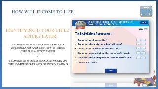 HOW WILL IT COME TO LIFE
PROMISE PE WILL ENABLE MOMS TO
UNDERSTAND AND IDENTIFY IF THEIR
CHILD IS A PICKY EATER
•
PROMISE PE WOULD EDUCATE MOMS ON
THE SYMPTOMS/TRAITS OF PICKY EATING
IDENTIFYING IF YOUR CHILD IS
A PICKY EATER
 