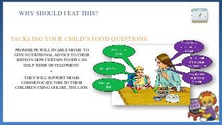 WHY SHOULD I EAT THIS?
PROMISE PE WILL ENABLE MOMS TO
GIVE NUTRITIONAL ADVICE TO THEIR
KIDS ON HOW CERTAIN FOODS CAN
HELP THEIR DEVELOPMENT.
•
THEY WILL SUPPORT MOMS
COMMUNICATE THIS TO THEIR
CHILDREN USING GOLDIE, THE LION.
TACKLING YOUR CHILD’S FOOD QUESTIONS
 