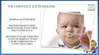 FB CONTENT EXTENSIONS
MEMES & QUOTE BOARDS
•
MOTHERS SHARING THEIR
SECRET CHARM TO GET THEIR
PICKY EATERS TO EAT.
•
MOTHERS TO SHARE THEIR KIDS
“ FUNNY PE MOMENTS” WHICH
CAN BE COMBINED INTO A
FUNNY VIRAL VIDEO
 