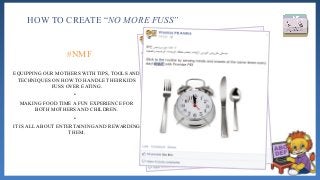 HOW TO CREATE “NO MORE FUSS”
EQUIPPING OUR MOTHERS WITH TIPS, TOOLS AND
TECHNIQUES ON HOW TO HANDLE THEIR KIDS
FUSS OVER EATING.
•
MAKING FOOD TIME A FUN EXPERIENCE FOR
BOTH MOTHERS AND CHILDREN.
•
IT IS ALL ABOUT ENTERTAINING AND REWARDING
THEM.
#NMF
 