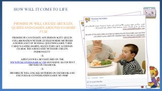 PROMISE PE CAN CREATE A PE PERSONALITY QUIZ IN
COLLABORATION WITH BUZZ FEED WHERE MOTHERS
ANSWER A SET OF SEVERAL QUESTIONS ABOUT HER
CHILD’S EATING HABITS AND IN TURN GET A CERTAIN
CHARACTER ASSOCIATED WITH HER CHILD’S
PERSONALITY.
-X-
ARTICLES WILL BE FEATURED ON THE
WWW.PICKEATERSARABIA.COM AND SERVE AS CONTENT
DRIVERS ON FACEBOOK
-X-
PROMISE PE WILL ENGAGE MOTHERS ON FACEBOOK AND
ENCOURAGE CONVERSATIONS AROUND #NMF
HOW WILL IT COME TO LIFE
PROMISE PE WILL CREATE ARTICLES,
QUIZES AND GAMES AROUND NO MORE
FUSS
 