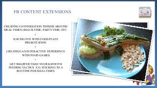 FB CONTENT EXTENSIONS
CREATING CONVERSATION THEMES AROUND
MEAL TIMES (SNACK TIME, PARTY TIME, ETC.
•
HAVING FUN WITH FOOD/PLATE
PRESENTATION
•
CREATING AN INTERACTIVE EXPERIENCE
WITH FOOD GAMES
•
GET SMARTER THAN YOUR KID WITH
FEEDING TACTICS E.G. STICKING TO A
ROUTINE FOR MEAL TIMES
 