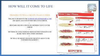 HOW WILL IT COME TO LIFE
WILL BE FEATURED ON THE WWW.PICKYEATERSARABIA.COM
AND SERVE AS CONTENT DRIVERS ON FACEBOOK.
•
PRINTABLE RECIPE GUIDES FOR MOTHERS TO PUT ON THE
FRIDGE
•
MOTHERS TO COOK THEIR FAVORITE RECIPES WITH KIDS AND
SHARE THEM WITH OTHER MOTHERS
•
WE WILL USE SHORT VIDEOS BY CREATIVE AGENCY FOR
FURTHER ENGAGEMENT
PROMISE PE WILL CREATE PEAR GUIDES
 