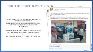 SUPPORTING CHECK, PLAY & WIN ON FB
CREATE TEASER POSTS TO ENTICE MOTHERS ABOUT
UPCOMING ACTIVATIONS -X-
REGULAR POSTS WILL GIVE MOTHERS INFORMATION
ABOUT THE LOCATION AND TIMINGS OF THE
ACTIVATIONS
•
ALL POSTS WILL BE GEO-TARGETED/GATED BASED ON
WHICH MARKET THE ACTIVATION IS HAPPENING
•
WINNERS AND PRIZES WILL BE ANNOUNCED ONLINE
 