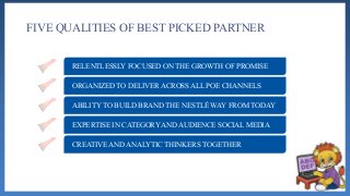 FIVE QUALITIES OF BEST PICKED PARTNER
RELENTLESSLY FOCUSED ON THE GROWTH OF PROMISE
ORGANIZED TO DELIVER ACROSS ALL POE CHANNELS
ABILITY TO BUILD BRAND THE NESTLÉ WAY FROM TODAY
EXPERTISE IN CATEGORY AND AUDIENCE SOCIAL MEDIA
CREATIVE AND ANALYTIC THINKERS TOGETHER
 