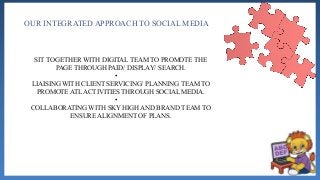 OUR INTEGRATED APPROACH TO SOCIAL MEDIA
SIT TOGETHER WITH DIGITAL TEAM TO PROMOTE THE
PAGE THROUGH PAID/ DISPLAY/ SEARCH.
•
LIAISING WITH CLIENT SERVICING/ PLANNING TEAM TO
PROMOTE ATL ACTIVITIES THROUGH SOCIAL MEDIA.
•
COLLABORATING WITH SKY HIGH AND BRAND TEAM TO
ENSURE ALIGNMENT OF PLANS.
 