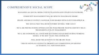 COMPREHENSIVE SOCIAL SCOPE
MANAGING ALL SOCIAL MEDIA CONTENT PLANNING AND UPDATES ON FACEBOOK .
•
COMMUNITY MANAGEMENT WILL BE DONE IN ENGLISH AND ARABIC.
•
CREATE A WEEKLY CONTENT CALENDAR TO BE SHARED WITH CLIENT FOR APPROVAL
•
THE SOCIAL PAGE WILL BE MONITORED SEVERAL TIMES A DAY.
•
WE’LL BE POSTING DURING OPTIMAL HOURS/ PEAK PERIODS THAT WE IDENTIFY YIELD
THE HIGHEST LEVEL OF ENGAGEMENT.
•
WE’LL BE ANSWERING ALL CONSUMER QUESTIONS AND QUERIES DURING WORKING
HOURS . IF WE DON’T HAVE THE ANSWER, WE
•
WILL RAISE THE QUESTION TO THE BRAND TEAM.
•
CREATE AND PLAN CONTENT TO PROMOTE ANY COMPETITION, ON GROUND
ACTIVATION, TVC, NEW INNOVATION.
 