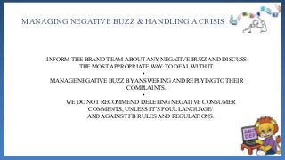 MANAGING NEGATIVE BUZZ & HANDLING A CRISIS
INFORM THE BRAND TEAM ABOUT ANY NEGATIVE BUZZ AND DISCUSS
THE MOST APPROPRIATE WAY TO DEAL WITH IT.
•
MANAGE NEGATIVE BUZZ BY ANSWERING AND REPLYING TO THEIR
COMPLAINTS.
•
WE DO NOT RECOMMEND DELETING NEGATIVE CONSUMER
COMMENTS, UNLESS IT’S FOUL LANGUAGE/
AND AGAINST FB RULES AND REGULATIONS.
 