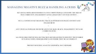 MANAGING NEGATIVE BUZZ & HANDLING A CRISIS
SET SOCIAL MEDIA BENCHMARKS VS. OUR COMPETITORS & CATEGORY: THE SIZE OF
OUR COMMUNITY, ENGAGEMENT LEVELS, RELEVANCY OF OUR CONTENT…
•
WE’LL CONTINUOUSLY MEASURE, TRACK & OPTIMIZE OUR PAGES CONTENT AND
ENGAGEMENT.
•
ANY UNUSUAL INCREASE OR DECREASE IN FAN BASE, REACH, ENGAGEMENT, WE’LL BE
COMMUNICATED.
•
ALL WEB LINKS POSTED WILL BE TRACKED AND MEASURED TO IDENTIFY THE NUMBER
OF CLICKS, VIEWS, DEMOGRAPHICS AND WHERE THEY’RE ACCESSING IT.
•
PRESENT MONTHLY ANALYTICS REPORT & WAY FORWARD
 