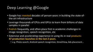 Deep Learning @Google
• Google has invested decades of person-years in building the state-of-
the-art infrastructure
• Leverage thousands of CPUs and GPUs to learn from billions of data
samples in parallel
• Publish frequently, and often place first in academic challenges in
image recognition, speech recognition, etc
• Extensive and accelerating experience in using DL in real products:
47 production launches in the last 2 years.
• e.g. Photo search, Android speech recognition, StreetView, Ads placement...
 