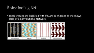 Risks: fooling NN
• These images are classified with >99.6% confidence as the shown
class by a Convolutional Network.
 