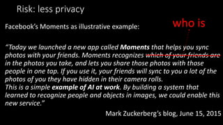 Risk: less privacy
Facebook’s Moments as illustrative example:
“Today we launched a new app called Moments that helps you sync
photos with your friends. Moments recognizes which of your friends are
in the photos you take, and lets you share those photos with those
people in one tap. If you use it, your friends will sync to you a lot of the
photos of you they have hidden in their camera rolls.
This is a simple example of AI at work. By building a system that
learned to recognize people and objects in images, we could enable this
new service.”
Mark Zuckerberg’s blog, June 15, 2015
who is
 
