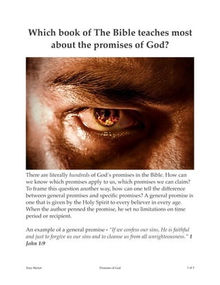 Which book of The Bible teaches most
about the promises of God?
There are literally hundreds of God’s promises in the Bible. How can
we know which promises apply to us, which promises we can claim?
To frame this question another way, how can one tell the difference
between general promises and speciﬁc promises? A general promise is
one that is given by the Holy Spirit to every believer in every age.
When the author penned the promise, he set no limitations on time
period or recipient.
An example of a general promise - “If we confess our sins, He is faithful
and just to forgive us our sins and to cleanse us from all unrighteousness.” 1
John 1:9
Tony Mariot Promises of God ! of !1 3
 