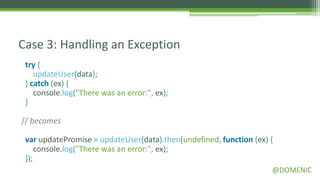 Case 3: Handling an Exception
 try {
    updateUser(data);
 } catch (ex) {
    console.log("There was an error:", ex);
 }

// becomes

 var updatePromise = updateUser(data).then(undefined, function (ex) {
     console.log("There was an error:", ex);
 });
                                                                    @DOMENIC
 