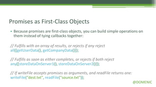 Promises as First-Class Objects
• Because promises are first-class objects, you can build simple operations on
  them instead of tying callbacks together:

// Fulfills with an array of results, or rejects if any reject
all([getUserData(), getCompanyData()]);

// Fulfills as soon as either completes, or rejects if both reject
any([storeDataOnServer1(), storeDataOnServer2()]);

// If writeFile accepts promises as arguments, and readFile returns one:
writeFile("dest.txt", readFile("source.txt"));
                                                                           @DOMENIC
 