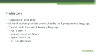 Prehistory
• “Discovered” circa 1989.
• Much of modern promises are inspired by the E programming language.
• They’ve made their way into many languages:
 ▫   .NET’s Task<T>
 ▫   java.util.concurrent.Future
 ▫   Python’s PEP 3148
 ▫   C++ 11’s std::future


                                                              @DOMENIC
 
