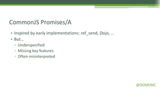 CommonJS Promises/A
• Inspired by early implementations: ref_send, Dojo, …
• But…
  ▫ Underspecified
  ▫ Missing key features
  ▫ Often misinterpreted




                                                         @DOMENIC
 