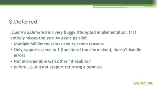 $.Deferred
jQuery’s $.Deferred is a very buggy attempted implementation, that
entirely misses the sync ⇔ async parallel:
• Multiple fulfillment values and rejection reasons
• Only supports scenario 1 (functional transformation); doesn’t handle
  errors
• Not interoperable with other “thenables.”
• Before 1.8, did not support returning a promise


                                                                 @DOMENIC
 