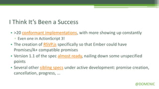 I Think It’s Been a Success
• >20 conformant implementations, with more showing up constantly
  ▫ Even one in ActionScript 3!
• The creation of RSVP.js specifically so that Ember could have
  Promises/A+ compatible promises
• Version 1.1 of the spec almost ready, nailing down some unspecified
  points
• Several other sibling specs under active development: promise creation,
  cancellation, progress, …

                                                                 @DOMENIC
 