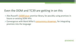 Even the DOM and TC39 are getting in on this
• Alex Russell’s DOMFuture promise library, for possibly using promises in
  future or existing DOM APIs
• Convergence with Mark Miller’s concurrency strawman, for integrating
  promises into the language




                                                                  @DOMENIC
 