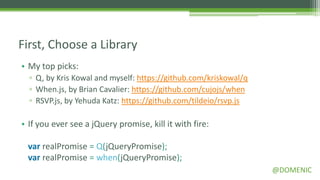 First, Choose a Library
• My top picks:
  ▫ Q, by Kris Kowal and myself: https://github.com/kriskowal/q
  ▫ When.js, by Brian Cavalier: https://github.com/cujojs/when
  ▫ RSVP.js, by Yehuda Katz: https://github.com/tildeio/rsvp.js

• If you ever see a jQuery promise, kill it with fire:

 var realPromise = Q(jQueryPromise);
 var realPromise = when(jQueryPromise);
                                                                  @DOMENIC
 