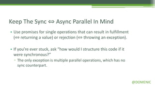 Keep The Sync ⇔ Async Parallel In Mind
• Use promises for single operations that can result in fulfillment
  (⇔ returning a value) or rejection (⇔ throwing an exception).

• If you’re ever stuck, ask “how would I structure this code if it
  were synchronous?”
  ▫ The only exception is multiple parallel operations, which has no
    sync counterpart.


                                                                       @DOMENIC
 