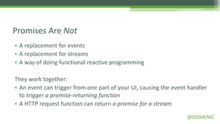 Promises Are Not
• A replacement for events
• A replacement for streams
• A way of doing functional reactive programming

They work together:
• An event can trigger from one part of your UI, causing the event handler
  to trigger a promise-returning function
• A HTTP request function can return a promise for a stream

                                                                  @DOMENIC
 