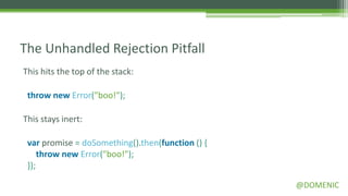 The Unhandled Rejection Pitfall
This hits the top of the stack:

 throw new Error("boo!");

This stays inert:

 var promise = doSomething().then(function () {
     throw new Error("boo!");
 });

                                                  @DOMENIC
 