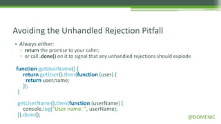 Avoiding the Unhandled Rejection Pitfall
• Always either:
  ▫ return the promise to your caller;
  ▫ or call .done() on it to signal that any unhandled rejections should explode

function getUserName() {
   return getUser().then(function (user) {
    return user.name;
   });
 }
 getUserName().then(function (userName) {
    console.log("User name: ", userName);
 }).done();                                                                   @DOMENIC
 