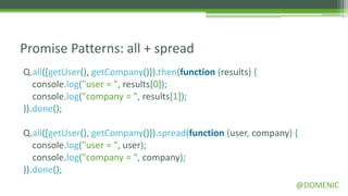 Promise Patterns: all + spread
Q.all([getUser(), getCompany()]).then(function (results) {
   console.log("user = ", results[0]);
   console.log("company = ", results[1]);
}).done();

Q.all([getUser(), getCompany()]).spread(function (user, company) {
   console.log("user = ", user);
   console.log("company = ", company);
}).done();
                                                                 @DOMENIC
 