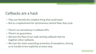Callbacks are a hack
• They are literally the simplest thing that could work.
• But as a replacement for synchronous control flow, they suck.

• There’s no consistency in callback APIs.
• There’s no guarantees.
• We lose the flow of our code writing callbacks that tie
  together other callbacks.
• We lose the stack-unwinding semantics of exceptions, forcing
  us to handle errors explicitly at every step.
                                                                  @DOMENIC
 
